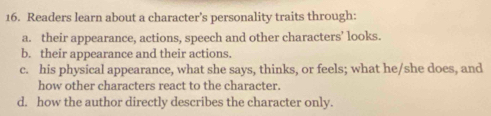 Readers learn about a character’s personality traits through:
a. their appearance, actions, speech and other characters’ looks.
b. their appearance and their actions.
c. his physical appearance, what she says, thinks, or feels; what he/she does, and
how other characters react to the character.
d. how the author directly describes the character only.