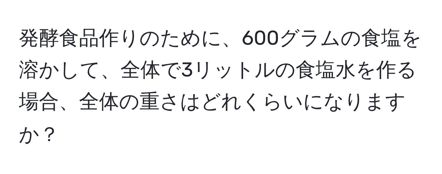 発酵食品作りのために、600グラムの食塩を溶かして、全体で3リットルの食塩水を作る場合、全体の重さはどれくらいになりますか？