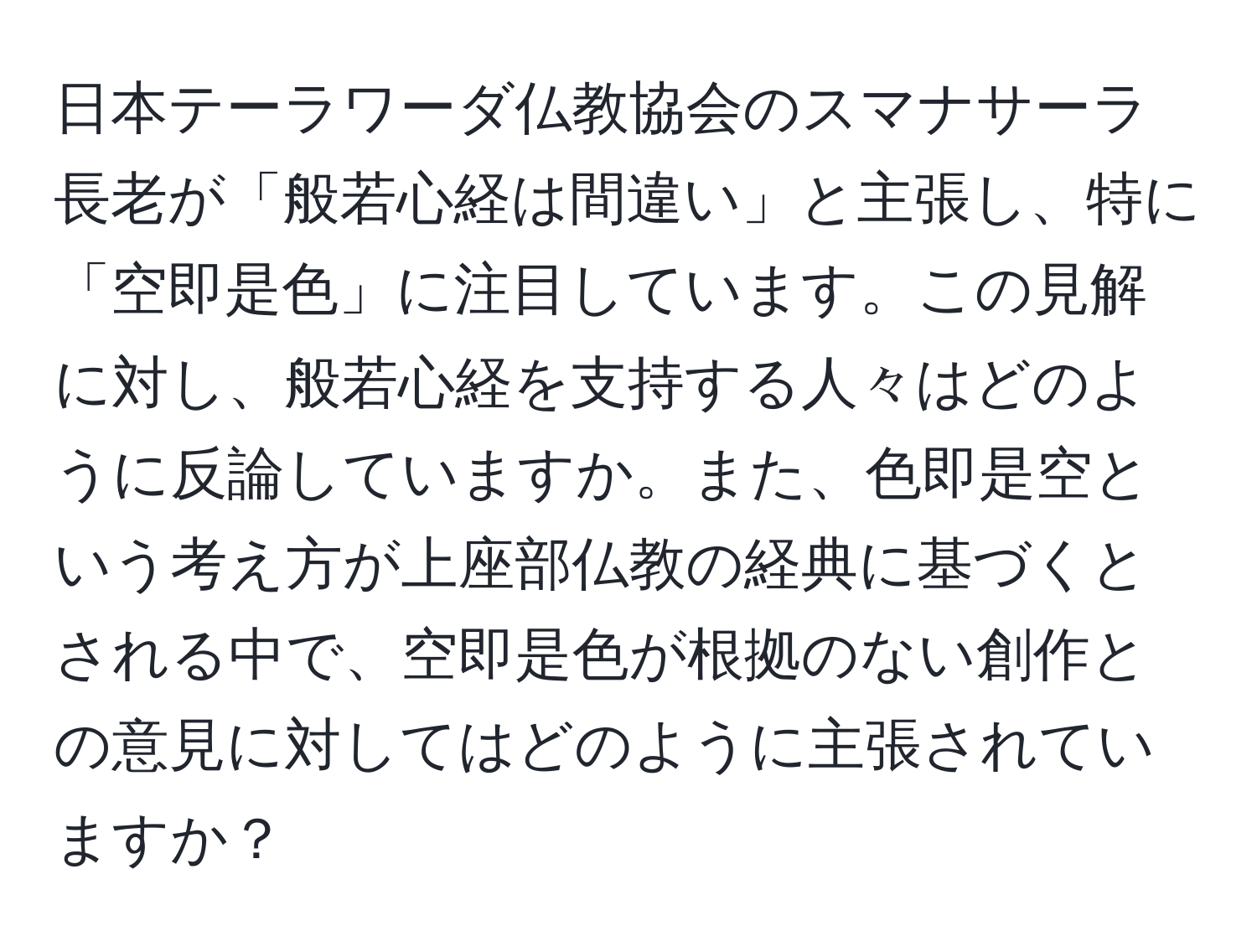 日本テーラワーダ仏教協会のスマナサーラ長老が「般若心経は間違い」と主張し、特に「空即是色」に注目しています。この見解に対し、般若心経を支持する人々はどのように反論していますか。また、色即是空という考え方が上座部仏教の経典に基づくとされる中で、空即是色が根拠のない創作との意見に対してはどのように主張されていますか？