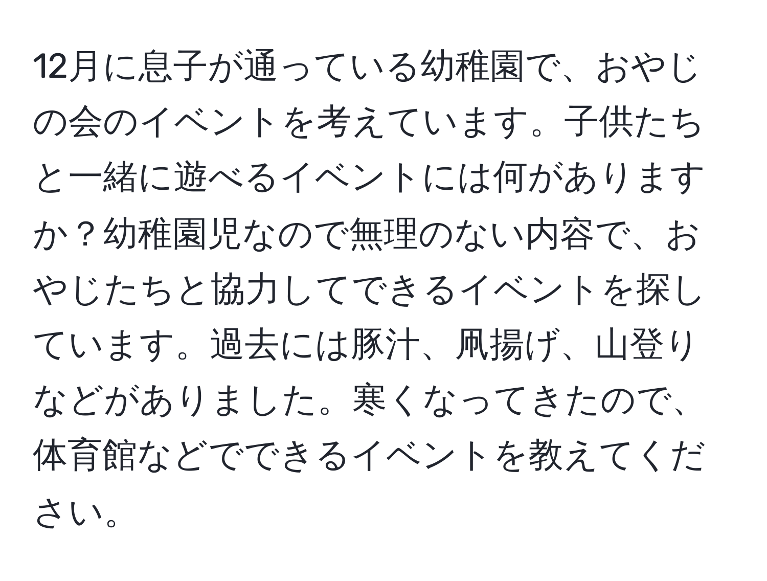 12月に息子が通っている幼稚園で、おやじの会のイベントを考えています。子供たちと一緒に遊べるイベントには何がありますか？幼稚園児なので無理のない内容で、おやじたちと協力してできるイベントを探しています。過去には豚汁、凧揚げ、山登りなどがありました。寒くなってきたので、体育館などでできるイベントを教えてください。