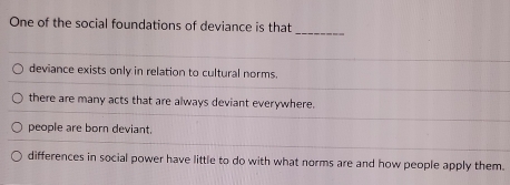 One of the social foundations of deviance is that
deviance exists only in relation to cultural norms.
there are many acts that are always deviant everywhere.
people are born deviant.
differences in social power have little to do with what norms are and how people apply them.