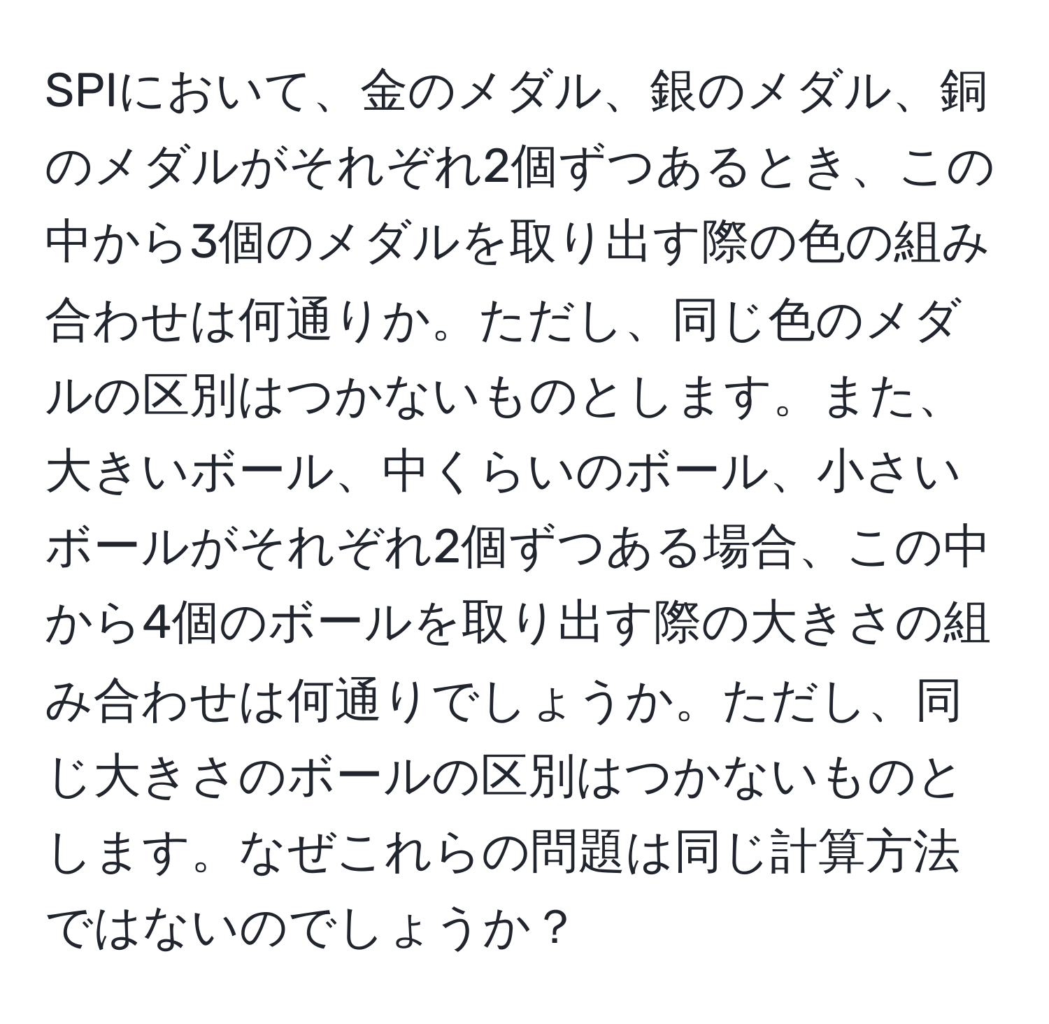 SPIにおいて、金のメダル、銀のメダル、銅のメダルがそれぞれ2個ずつあるとき、この中から3個のメダルを取り出す際の色の組み合わせは何通りか。ただし、同じ色のメダルの区別はつかないものとします。また、大きいボール、中くらいのボール、小さいボールがそれぞれ2個ずつある場合、この中から4個のボールを取り出す際の大きさの組み合わせは何通りでしょうか。ただし、同じ大きさのボールの区別はつかないものとします。なぜこれらの問題は同じ計算方法ではないのでしょうか？