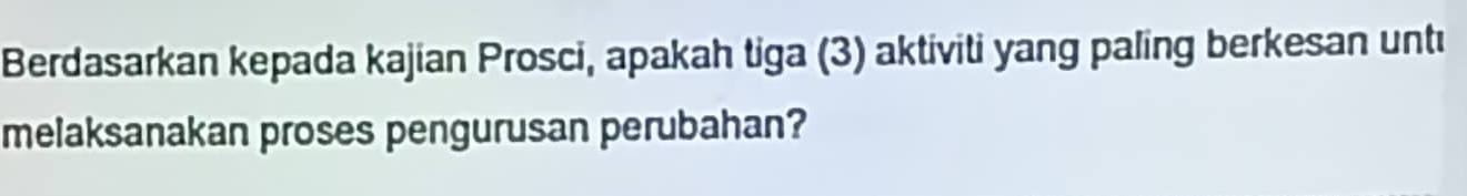 Berdasarkan kepada kajian Prosci, apakah tiga (3) aktiviti yang paling berkesan untı 
melaksanakan proses pengurusan perubahan?