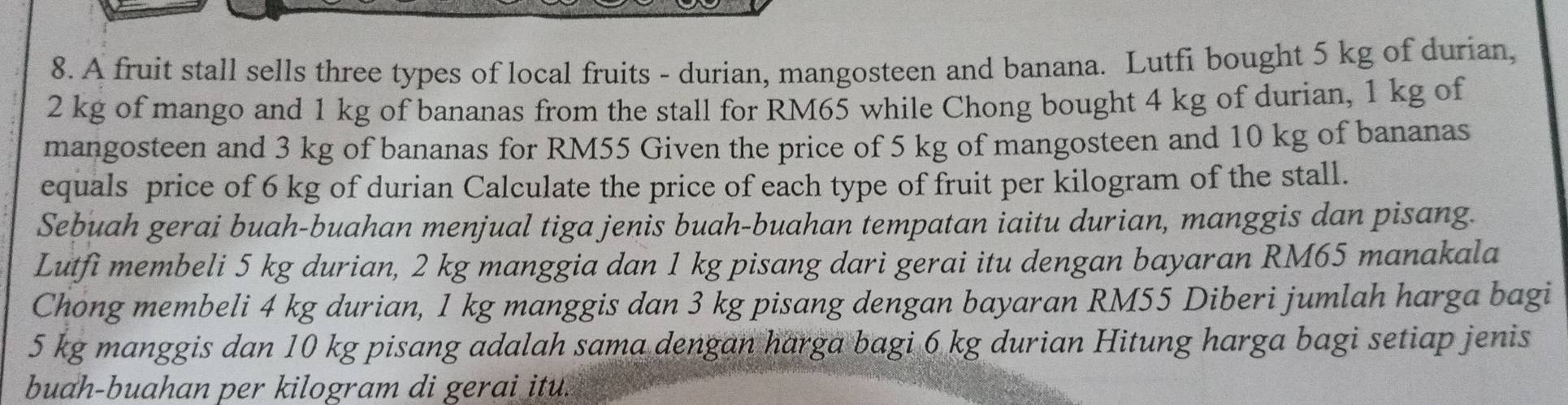 A fruit stall sells three types of local fruits - durian, mangosteen and banana. Lutfi bought 5 kg of durian,
2 kg of mango and 1 kg of bananas from the stall for RM65 while Chong bought 4 kg of durian, 1 kg of 
mangosteen and 3 kg of bananas for RM55 Given the price of 5 kg of mangosteen and 10 kg of bananas 
equals price of 6 kg of durian Calculate the price of each type of fruit per kilogram of the stall. 
Sebuah gerai buah-buahan menjual tiga jenis buah-buahan tempatan iaitu durian, manggis dan pisang. 
Lutfi membeli 5 kg durian, 2 kg manggia dan 1 kg pisang dari gerai itu dengan bayaran RM65 manakala 
Chong membeli 4 kg durian, 1 kg manggis dan 3 kg pisang dengan bayaran RM55 Diberi jumlah harga bagi
5 kg manggis dan 10 kg pisang adalah sama dengan harga bagi 6 kg durian Hitung harga bagi setiap jenis 
buah-buahan per kilogram di gerai itu.