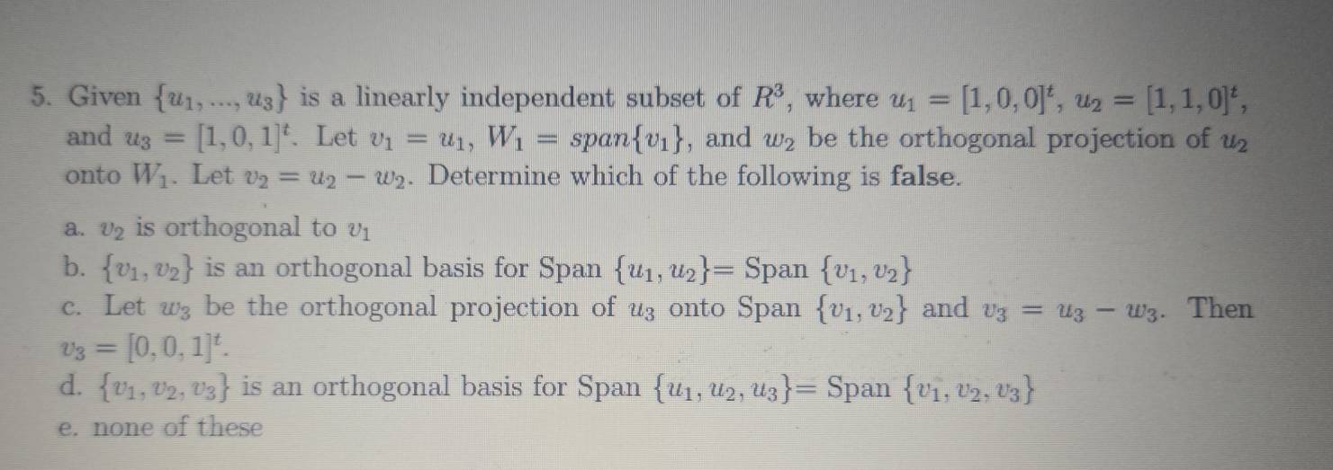 Given  u_1,...,u_3 is a linearly independent subset of R^3 , where u_1=[1,0,0]^t, u_2=[1,1,0]^t, 
and u_3=[1,0,1]^t. Let v_1=u_1, W_1=span v_1 , and w_2 be the orthogonal projection of u_2
onto W_1. Let v_2=u_2-w_2. Determine which of the following is false.
a. upsilon _2 is orthogonal to upsilon _1
b.  v_1,v_2 is an orthogonal basis for Span  u_1,u_2 = Span  v_1,v_2
c. Let w_3 be the orthogonal projection of u₃onto Span  v_1,v_2 and v_3=u_3-w_3. Then
v_3=[0,0,1]^t.
d.  v_1,v_2,v_3 is an orthogonal basis for Span  u_1,u_2,u_3 = Span  v_1,v_2,v_3
e. none of these