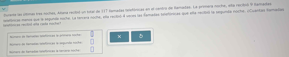 Durante las últimas tres noches, Aitana recibió un total de 117 llamadas telefónicas en el centro de llamadas. La primera noche, ella recibió 9 llamadas
telefónicas menos que la segunda noche. La tercera noche, ella recibió 4 veces las lamadas telefónicas que ella recibió la segunda noche. ¿Cuantas llamadas
telefónicas recibió ella cada noche?
Número de llamadas telefónicas la primera noche:
× 5
Número de llamadas telefónicas la segunda noche:
Número de llamadas telefónicas la tercera noche: