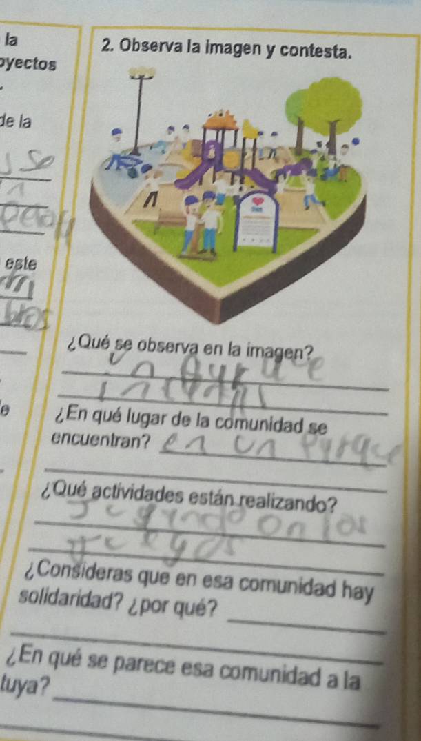 la 
byectos 
de la 
_ 
_ 
_ 
este 
I 
_ 
_ 
_ 
¿Qué se observa en la imagen? 
_ 
a ¿ En qué lugar de la comunidad se 
_ 
encuentran? 
_ 
_ 
¿Qué actividades están realizando? 
_ 
¿Consideras que en esa comunidad hay 
_ 
_ 
solidaridad? ¿por qué? 
_ 
¿En qué se parece esa comunidad a la 
tuya? 
_