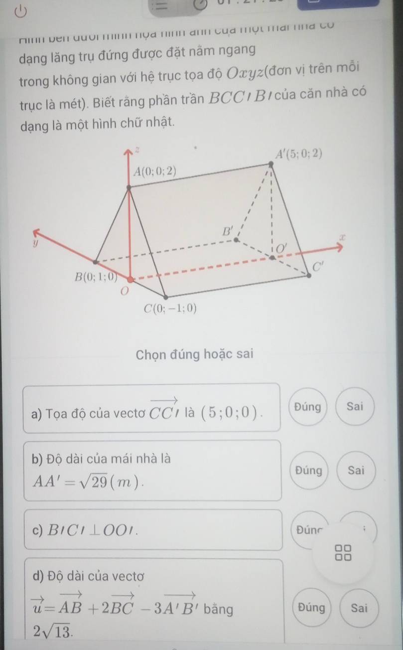 =
Hình bên đười mình nọa nình anh của một mai hha có
dạng lăng trụ đứng được đặt nằm ngang
trong không gian với hệ trục tọa độ Oxγz(đơn vị trên mỗi
trục là mét). Biết rằng phần trần BCC/ B/ của căn nhà có
dạng là một hình chữ nhật.
Chọn đúng hoặc sai
a) Tọa độ của vectơ vector CCI là (5;0;0). Đúng Sai
b) Độ dài của mái nhà là
AA'=sqrt(29)(m).
Đúng Sai
c) BICI⊥ OOI. Đúnc
d) Độ dài của vectơ
vector u=vector AB+2vector BC-3vector A'B' bǎng Đúng Sai
2sqrt(13).
