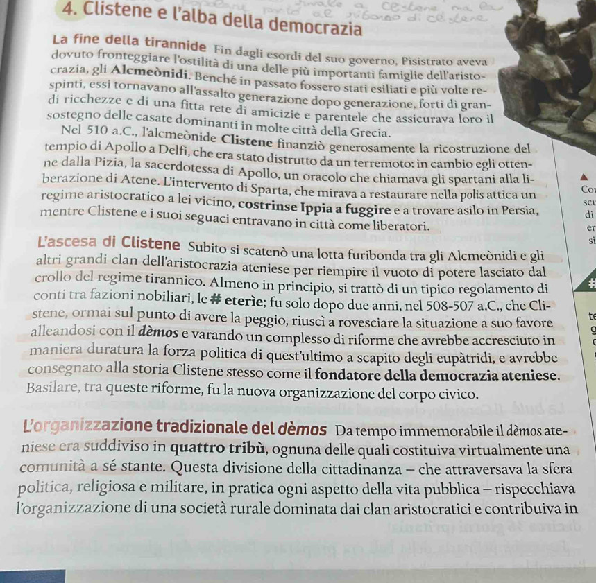 Clistene e l’alba della democrazia
La fine della tirannide Fin dagli esordi del suo governo, Pisistrato aveva
dovuto fronteggiare l'ostilità di una delle più importanti famiglie dell'aristo-
crazia, gli Alcmeònidi. Benché in passato fossero stati esiliati e più volte re-
spinti, essi tornavano all'assalto generazione dopo generazione, forti di gran-
di ricchezze e di una fitta rete di amicizie e parentele che assicurava loro il
sostegno delle casate dominanti in molte città della Grecia.
Nel 510 a.C., l'alcmeònide Clistene finanziò generosamente la ricostruzione del
tempio di Apollo a Delfi, che era stato distrutto da un terremoto: in cambio egli otten-
ne dalla Pizia, la sacerdotessa di Apollo, un oracolo che chiamava gli spartani alla li-
berazione di Atene. Lintervento di Sparta, che mirava a restaurare nella polis attica un Co
regime aristocratico a lei vicino, costrinse Ippia a fuggire e a trovare asilo in Persia, SCL di
mentre Clistene e i suoi seguaci entravano in città come liberatori.
er
si
L'ascesa di Clistene Subito si scatenò una lotta furibonda tra gli Alcmeònidi e gli
altri grandi clan dell’aristocrazia ateniese per riempire il vuoto di potere lasciato dal
crollo del regime tirannico. Almeno in principio, si trattò di un tipico regolamento di  
conti tra fazioni nobiliari, le # eterìe; fu solo dopo due anni, nel 508-507 a.C., che Cli-
stene, ormai sul punto di avere la peggio, riuscì a rovesciare la situazione a suo favore t
alleandosi con il dèmos e varando un complesso di riforme che avrebbe accresciuto in
maniera duratura la forza politica di quest’ultimo a scapito degli eupàtridi, e avrebbe
consegnato alla storia Clistene stesso come il fondatore della democrazia ateniese.
Basilare, tra queste riforme, fu la nuova organizzazione del corpo civico.
Lorganizzazione tradizionale del dèmos Da tempo immemorabile il démos ate-
niese era suddiviso in quattro tribù, ognuna delle quali costituiva virtualmente una
comunità a sé stante. Questa divisione della cittadinanza - che attraversava la sfera
politica, religiosa e militare, in pratica ogni aspetto della vita pubblica - rispecchiava
l'organizzazione di una società rurale dominata dai clan aristocratici e contribuiva in