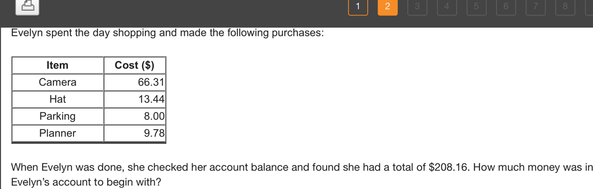 1 2 3 4 5 6 7 8 
Evelyn spent the day shopping and made the following purchases: 
When Evelyn was done, she checked her account balance and found she had a total of $208.16. How much money was in 
Evelyn's account to begin with?