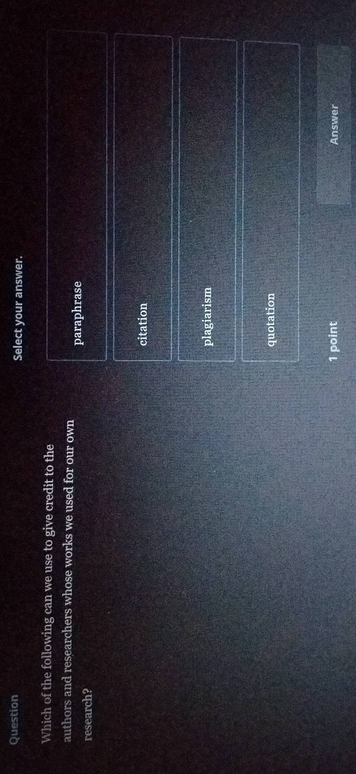 Question Select your answer.
Which of the following can we use to give credit to the
authors and researchers whose works we used for our own
paraphrase
research?
citation
plagiarism
quotation
1 point Answer