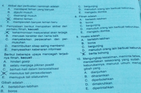 Akibat dari perbuatan namimah adalah . . . . C. bergunjing
A. mendapat teman yang banyak D. menuduh orang lain berbuat keburukan
B. dijauhi musuh
C. disenangi musuh B. Fitnah adalah .. . . E. mengadu domba
dibenci teman
E. memperoleh banyak teman baru A. berlebih-lebihan
5. Peryataan berikut merupakan akibat dari B. boros C. bergunjing
perilaku fitnah, kecuall D. menuduh orang lain berbuat keburukan
keharmonisan masyarakat akan terjaga
B. merusak karakter dan nama báik E. mengadu domba
C. menyebarkan perpecahan dan per 9. Hoaks adalah . . . .
A. berlebih-ləbihan
musuhan
D. menimbuikan sikap saling membenc! B. boros
E. menyesatkan kebenaran informasi C. bergunjing
Berikut beberapa upaya mencegah terjadi- berita bohong D. menuduh orang lain berbuat keburuk
nya fitnah, kecuali . . . .
10. Mengungkap kezaliman, meminta fatwa
A. hindari gosip
B. selalu menjaga pikiran positif menceritakan seseorang yang sudah 
C. berhati-hati dalam bersosialisasi keburukannya menurut umum merup
gibah yang . 
memutus tali persaudaraan A. dianjurkan
E. memupuk tali silaturahmi B. diharamkan
C. diperbolehkan
Gibah adalah . . . .
A. berlebihan-lebihan D. dimakruhkan
B. boros E. diperintahkan