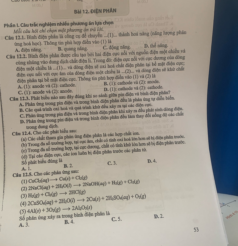 ĐIỆN PHÂN
Phần I. Câu trắc nghiệm nhiều phương án lựa chọn
Mỗi câu hỏi chỉ chọn một phương án trả lời.
Câu 12.1. Bình điện phân là công cụ để chuyển ...(1)... thành hoá năng (năng lượng phản
ứng hoá học). Thông tin phù hợp điền vào (1) là D. thế năng.
A. điện năng. B. quang năng. C. động năng.
Câu 12.2. Bình điện phân được cấu tạo bởi hai điện cực nối với nguồn điện một chiều và
cùng nhúng vào dung dịch chất điện li. Trong đó: điện cực nối với cực dương của dòng
điện một chiều là ...(1)... và dòng điện sẽ oxi hoá chất điện phân tại bề mặt điện cực;
điện cực nối với cực âm của dòng điện một chiều là ...(2)... và dòng điện sẽ khử chất
điện phân tại bề mặt điện cực. Thông tin phù hợp điền vào (1) và (2) là
A. (1): anode và (2): cathode. B. (1): cathode và (2): anode.
C. (1): anode và (2): anode. D. (1): cathode và (2): cathode.
Câu 12.3. Phát biểu nào sau đây đúng khi so sánh giữa pin điện và bình điện phân?
A. Phản ứng trong pin điện và trong bình điện phân đều là phản ứng tự diễn biến.
B. Các quá trình oxi hoá và quá trình khử đều xảy ra tại các điện cực.
C. Phản ứng trong pin điện và trong bình điện phân khi xảy ra đều phát sinh dòng điện.
D. Phản ứng trong pin điện và trong bình điện phân đều làm thay đổi nồng độ các chất
trong dung dịch.
Câu 12.4. Cho các phát biểu sau:
(a) Các chất tham gia phản ứng điện phân là các hợp chất ion.
(b) Trong đa số trường hợp, tại cực âm, chất có tính oxi hoá lớn hơn sẽ bị điện phân trước.
(c) Trong đa số trường hợp, tại cực dương, chất có tính khử lớn hơn sẽ bị điện phân trước.
(d) Tại các điện cực, các ion luôn bị điện phân trước các phân tử.
Số phát biểu đúng là C. 3.
A. 1. B. 2. D. 4,
Câu 12.5. Cho các phản ứng sau:
(1)
(2) 2NaCl(aq)+2H_2O(l)to 2NaOH(aq)+H_2(g)+Cl_2(g) CuCl_2(aq)to Cu(s)+Cl_2(g)
(3) H_2(g)+Cl_2(g)to 2HCl(g)
(4) 2CuSO_4(aq)+2H_2O(l)to 2Cu(s)+2H_2SO_4(aq)+O_2(g)
(5) 4Al(s)+3O_2(g)to 2Al_2O_3(s)
Hình 4.1
Số phản ứng xảy ra trong bình điện phân là
A. 3. B. 4. C. 5.
D. 2.
53