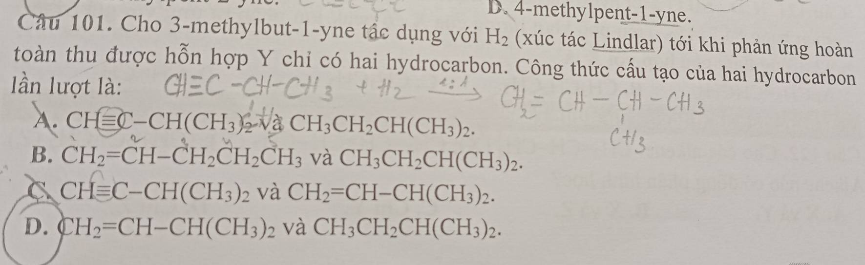 D. 4 -methylpent -1 -yne.
Câu 101. Cho 3 -methylbut -1 -yne tậc dụng với H_2 (xúc tác Lindlar) tới khi phản ứng hoàn
toàn thu được hỗn hợp Y chỉ có hai hydrocarbon. Công thức cấu tạo của hai hydrocarbon
lần lượt là:
A. CHequiv C-CH(CH_3) CH_3CH_2CH(CH_3)_2.
B. CH_2=CH-CH_2CH_2CH_3 và CH_3CH_2CH(CH_3)_2.
C CHequiv C-CH(CH_3)_2 và CH_2=CH-CH(CH_3)_2.
D. CH_2=CH-CH(CH_3)_2 và CH_3CH_2CH(CH_3)_2.