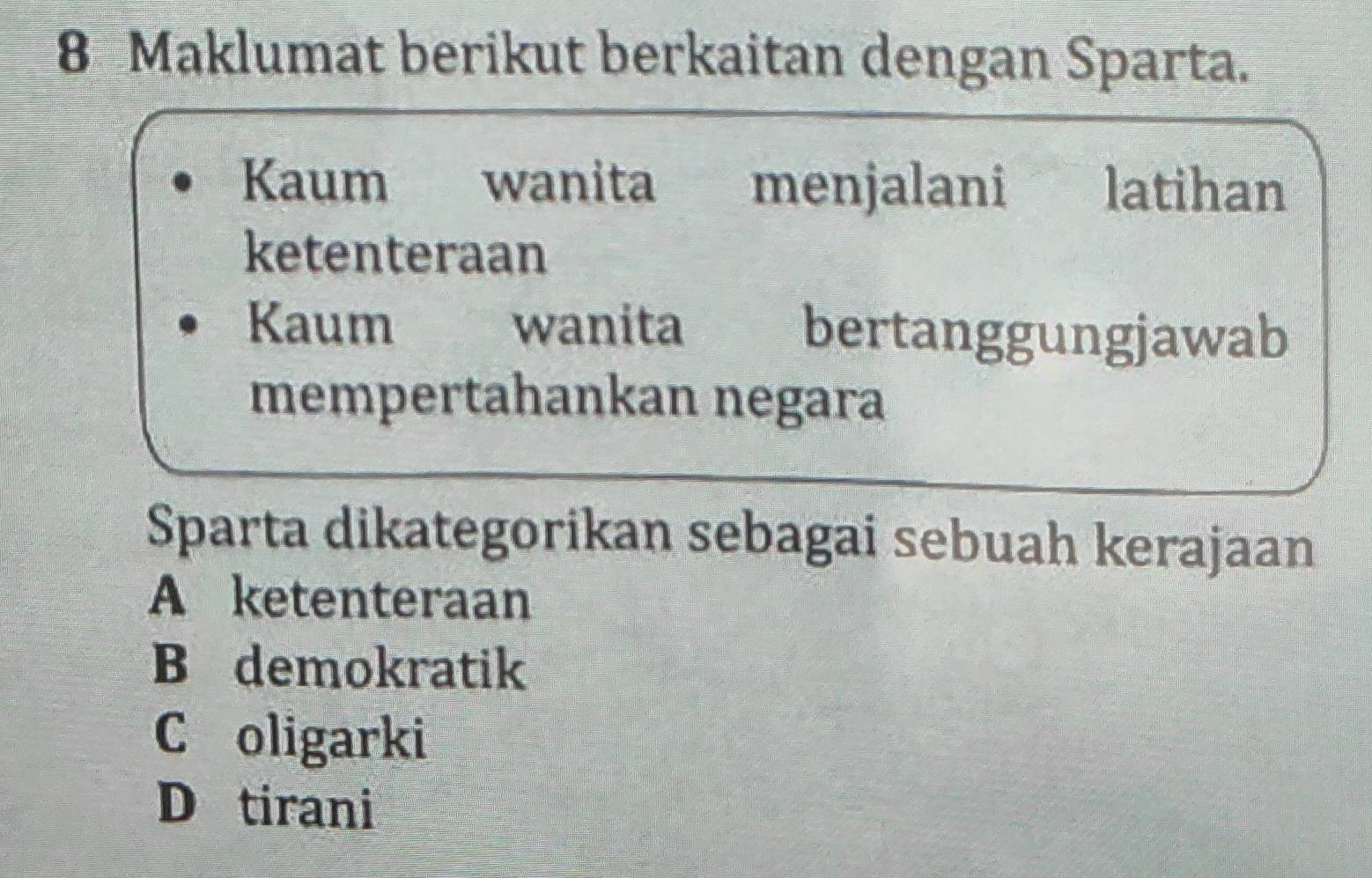 Maklumat berikut berkaitan dengan Sparta.
Kaum wanita menjalani latihan
ketenteraan
Kaum wanita bertanggungjawab
mempertahankan negara
Sparta dikategorikan sebagai sebuah kerajaan
A ketenteraan
B demokratik
C oligarki
D tirani