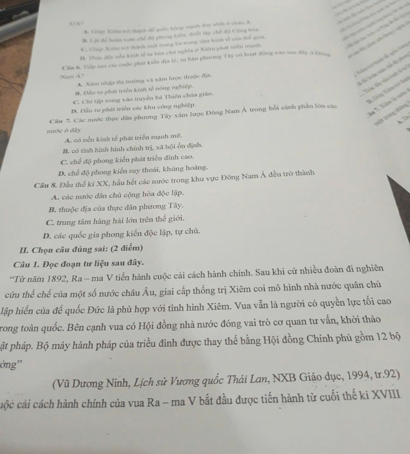 XIX7
A. Giúp Xiêm trở thành đề quốc hùng manh đay nhật 6 ciem A
St Su tu tiến via Pung t tê l
B. Lật đồ hoàn năn chế độ phong Liên, thiết tập chế độ Cộng boa.
C. Giúp Xiêm trợ thành một trong ba trong tâm kinh tổ của thể giới.
Cầu 6, Tiếp san các cuộc phát kiến địa lý, tư bản phương Tây có hoạt động nào sau đây ở Đông * Sn Sây gại h tông 1 nghĩa
D. Thức đẩy nền kinh tề tự bản chứ nghĩa ở Xiêm phát triển mạnh
1 đã hoàn tê chủ ly giao
Nam A?
Cim tri tàhn đế qc Nang
#  Thúc đây vên kinh ví ta
A. Xâm nhập thị trường và xâm lược thuộc địa.
B. Đầu tư phát triển kinh tổ nông nghiệp.
D. Giúp Xiêm vở túp
C. Chí tập trung vào truyền bá Thiên chủa giáo.
ău 7. Xiêm là nước
D. Đầu tư phát triển các khu công nghiệp.
tột trong những
Câu 7. Các nước thực dân phương Tây xâm lược Đông Nam Á trong bối cảnh phần lớn các
A Do
nước ở đây
A. có nền kinh tế phát triển mạnh mẽ.
B. có tình hình hình chính trị, xã hội ổn định.
C. chế độ phong kiến phát triển đinh cao.
D. chể độ phong kiến suy thoái, khủng hoảng.
Cầu 8. Đầu thế ki XX, hầu hết các nước trong khu vực Đông Nam Á đều trở thành
A. các nước dân chủ cộng hòa độc lập.
B. thuộc địa của thực dân phương Tây.
C. trung tâm hàng hải lớn trên thế giới.
D. các quốc gia phong kiến độc lập, tự chủ.
II. Chọn câu đúng sai: (2 điểm)
Câu 1. Đọc đoạn tư liệu sau đây.
“Từ năm 1892, Ra — ma V tiến hành cuộc cải cách hành chính. Sau khi cử nhiều đoàn đi nghiên
cứu thể chế của một số nước châu Âu, giai cấp thống trị Xiêm coi mô hình nhà nước quân chủ
lập hiến của đế quốc Đức là phù hợp với tình hình Xiêm. Vua vẫn là người có quyền lực tối cao
rong toàn quốc. Bên cạnh vua có Hội đồng nhà nước đóng vai trò cơ quan tư vấn, khởi thảo
ật pháp. Bộ máy hành pháp của triều đình được thay thế bằng Hội đồng Chính phủ gồm 12 bộ
ởng''
(Vũ Dương Ninh, Lịch sử Vương quốc Thái Lan, NXB Giáo dục, 1994, tr.92)
cộc cải cách hành chính của vua Ra - ma V bắt đầu được tiến hành từ cuối thế ki XVIII