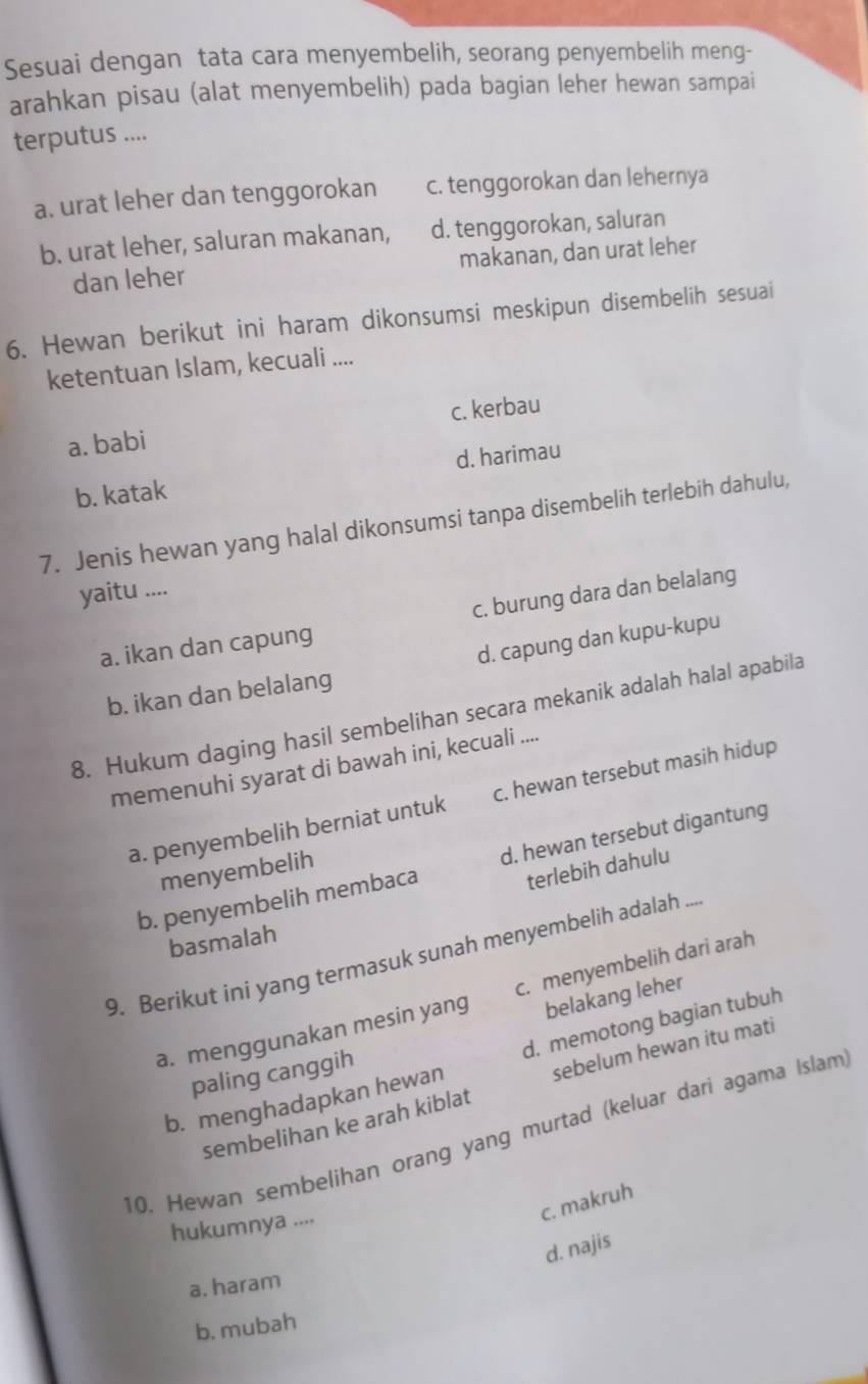 Sesuai dengan tata cara menyembelih, seorang penyembelih meng-
arahkan pisau (alat menyembelih) pada bagian leher hewan sampai
terputus ....
a. urat leher dan tenggorokan c. tenggorokan dan lehernya
b. urat leher, saluran makanan, d. tenggorokan, saluran
dan leher makanan, dan urat leher
6. Hewan berikut ini haram dikonsumsi meskipun disembelih sesuai
ketentuan Islam, kecuali ....
a. babi c. kerbau
b. katak d. harimau
7. Jenis hewan yang halal dikonsumsi tanpa disembelih terlebih dahulu,
yaitu ....
c. burung dara dan belalang
d. capung dan kupu-kupu
a. ikan dan capung
b. ikan dan belalang
8. Hukum daging hasil sembelihan secara mekanik adalah halal apabila
memenuhi syarat di bawah ini, kecuali ....
a. penyembelih berniat untuk c. hewan tersebut masih hidup
b. penyembelih membaca d. hewan tersebut digantung
terlebih dahulu
menyembelih
basmalah
9. Berikut ini yang termasuk sunah menyembelih adalah ...
belakang leher
a. menggunakan mesin yang c. menyembelih dari arah
b. menghadapkan hewan d. memotong bagian tubuh
paling canggih
sembelihan ke arah kiblat sebelum hewan itu mati
10. Hewan sembelihan orang yang murtad (keluar dari agama Islam
c. makruh
hukumnya ....
d. najis
a. haram
b. mubah