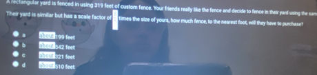 A reclangular yard is fenced in using 319 feet of custom fence. Your friends really like the fence and decide to fence in their yard using the sar
Their yard is similar but has a scale factor of times the size of yours, how much fence, to the nearest foot, will they have to purchase?
a about 199 feet
6 about 542 feet
c about s21 feet
ahout 510 feet