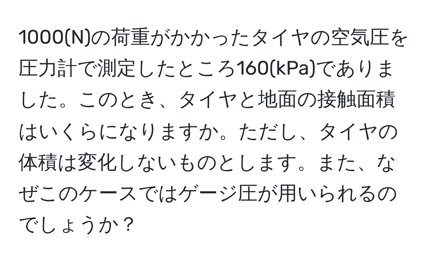 1000(N)の荷重がかかったタイヤの空気圧を圧力計で測定したところ160(kPa)でありました。このとき、タイヤと地面の接触面積はいくらになりますか。ただし、タイヤの体積は変化しないものとします。また、なぜこのケースではゲージ圧が用いられるのでしょうか？