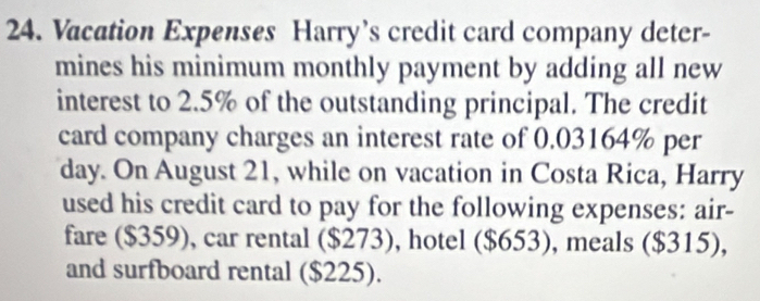 Vacation Expenses Harry’s credit card company deter- 
mines his minimum monthly payment by adding all new 
interest to 2.5% of the outstanding principal. The credit 
card company charges an interest rate of 0.03164% per
day. On August 21, while on vacation in Costa Rica, Harry 
used his credit card to pay for the following expenses: air- 
fare ($359), car rental ($273), hotel ($653), meals ($315), 
and surfboard rental ($225).