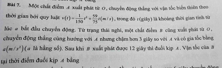 Một chất điểm 4 xuất phát từ 0, chuyển động thẳng với vận tốc biến thiên theo 
thời gian bởi quy luật v(t)= 1/150 t^2+ 59/75 t(m/s) , trong đó (giây) là khoảng thời gian tính từ 
lúc a bắt đầu chuyền động. Từ trạng thái nghi, một chất điểm B cũng xuất phát từ 0, 
chuyển động thẳng cùng hướng với A nhưng chậm hơn 3 giây so với A và có gia tốc bằng
a(m/s^2) (a là hằng số). Sau khi B xuất phát được 12 giây thì đuổi kịp A. Vận tốc của B 
tại thời điểm đuổi kịp 4 bằng