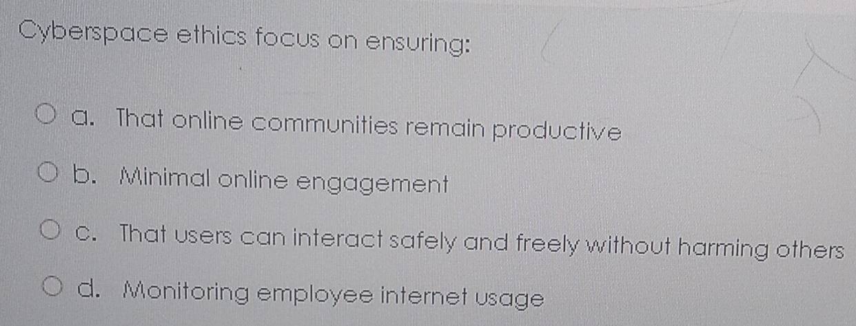 Cyberspace ethics focus on ensuring:
a. That online communities remain productive
b. Minimal online engagement
c. That users can interact safely and freely without harming others
d. Monitoring employee internet usage