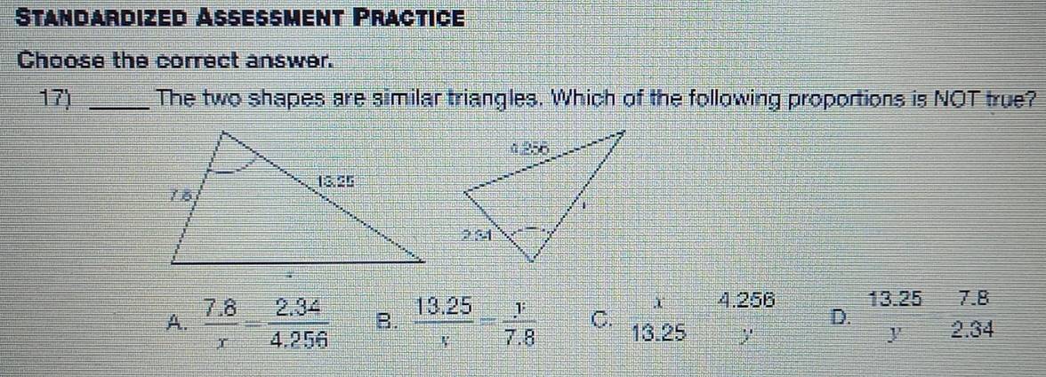 Standardized Assessment Practice
Choose the correct answer.
17) _The two shapes are similar triangles. Which of the following proportions is NOT true?
X 4.256 13.25 7.8
D.
A.  (7.8)/x = (2.34)/4.256  B.  (13.25)/x = y/7.8  C. 13.25 y y 2.34