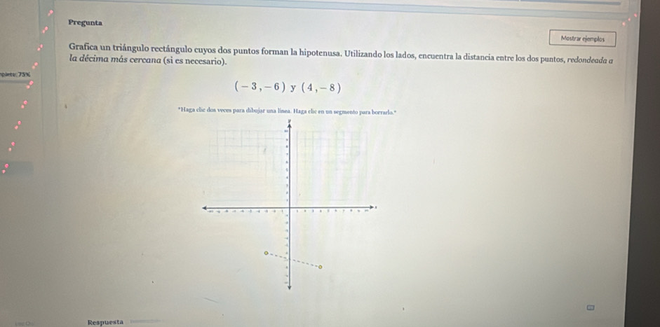 Pregunta Mostrar ejemplos 
Grafica un triángulo rectángulo cuyos dos puntos forman la hipotenusa. Utilizando los lados, encuentra la distancia entre los dos puntos, redondeada d 
la décima más cercana (si es necesario). 
pleto: 75%
(-3,-6) y (4,-8)
*Haga clic dos veces para dibujar una línea. Haga clic en un segmento para borrarlo." 
Respuesta