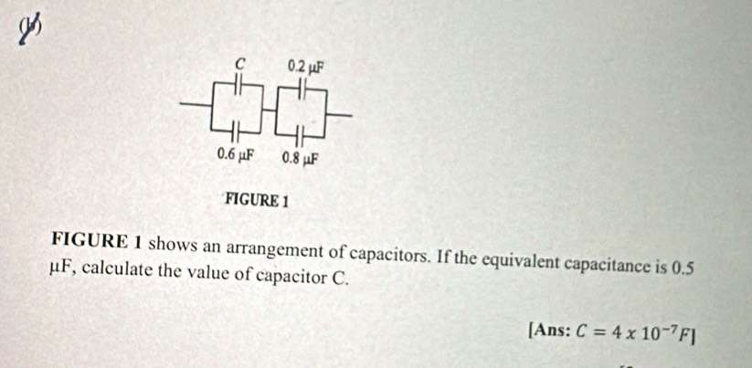 0.2mu
0.6 μF 0.8 μF
FIGURE 1 
FIGURE 1 shows an arrangement of capacitors. If the equivalent capacitance is 0.5
μF, calculate the value of capacitor C. 
[Ans: C=4* 10^(-7)F]