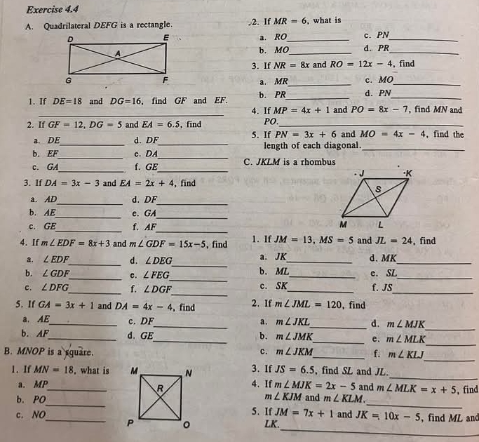 Quadrilateral DEFG is a rectangle. .2. If MR=6 , what is
a. RO_ c. PN_
b. MO_ d. PR_
3. If NR=8x and RO=12x-4 , find
a. MR_ c. MO_
1. If DE=18 and DG=16 , find GF and EF. b. PR_
_
d. PN
_
4. If MP=4x+1 and PO=8x-7 , find MN and
2. If GF=12,DG=5 and EA=6.5 , find PO._
a. DE d. DF 5. If PN=3x+6 and MO=4x-4 , find the
b. EF_ _e. DA__ length of each diagonal._
__
c. GA f. GE C. JKLM is a rhombus
3. If DA=3x-3 and EA=2x+4 , find
_
_
a. AD d. DF
_
b. AE_ e. GA
_
_
c. GE f. AF 
4. If m∠ EDF=8x+3 and m∠ GDF=15x-5 , find 1. If JM=13,MS=5 and JL=24 ,find
_
a. ∠ EDF _ d. ∠ DEG a. JK_ d.MK_
_
b. ∠ GDF _ e. ∠ FEG b. ML_ e. SL_
_
c. ∠ DFG _ f. ∠ DGF c. SK_ f. JS_
5. If GA=3x+1 and DA=4x-4 , find 2. If m∠ JML=120 , find
_
a. AE_ c. DF_ a. m∠ JKL _ d. m∠ MJK
_
b. AF_ d. GE_ b. m∠ JMK _ e. m∠ MLK
_
B. MNOP is a square. c. m∠ JKM _ f. m∠ KLJ
1. If MN=18 , what is 3. If JS=6.5 , find SL and JL._
a. MP4. If m∠ MJK=2x-5 and m∠ MLK=x+5
_
_
b. PO_and m∠ KLM. , find
m∠ KJM
c. NO_5. If JM=7x+1 and JK=10x-5 , find ML and
_
LK.