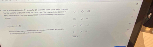 Mrs. Karnowski bought 5 t-shirts for $6 each and spent $7 on lunch. She paid -37
for the t-shirts and lunch using her debit card. The change in the balance of
Mrs. Karnowski's checking account can be represented by the expression
shown. 23
5(-6)+(-7)
- 15
Which integer represents the change in the balance of Mrs. Kamowski's
-8
chacking sccount from these purchases?
Clear All