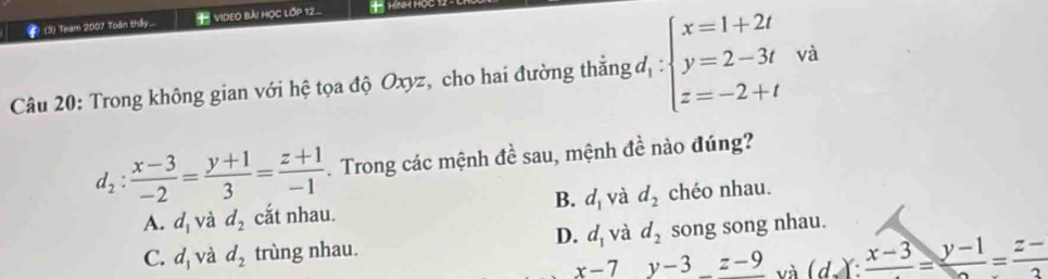 2 (3) Team 2007 Toën thấy... ViDEo bài học lớp 12. * HìNH HOC
Câu 20: Trong không gian với hệ tọa độ Oxyz, cho hai đường thắng độ : beginarrayl x=1+2t y=2-3t z=-2+tendarray. và
d_2: (x-3)/-2 = (y+1)/3 = (z+1)/-1 . Trong các mệnh đề sau, mệnh đề nào đúng?
A. d_1 và d_2 cắt nhau. B. d_1 và d_2 chéo nhau.
D. d_1 và d_2
C. d_1 và d_2 trùng nhau. song song nhau.
x-7y-3_ z-9 và (d):frac x-3=frac y-1=frac z-3