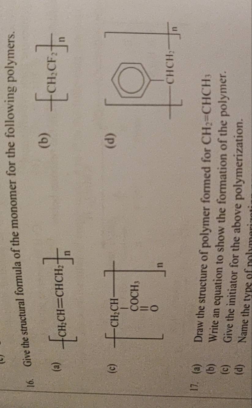 Give the structural formula of the monomer for the following polymers.
(a) -[CH_2CH=CHCH_2]frac n
(b)
-[CH_2CF_2]frac n
(c)(d)
17. (a) Draw the structure of polymer formed for CH_2=CHCH_3
(b) Write an equation to show the formation of the polymer.
(c) Give the initiator for the above polymerization.
(d) Name the type of polymer