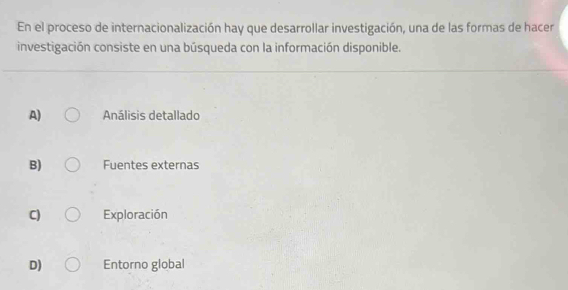 En el proceso de internacionalización hay que desarrollar investigación, una de las formas de hacer
investigación consiste en una búsqueda con la información disponible.
A) Análisis detallado
B) Fuentes externas
C) Exploración
D) Entorno global