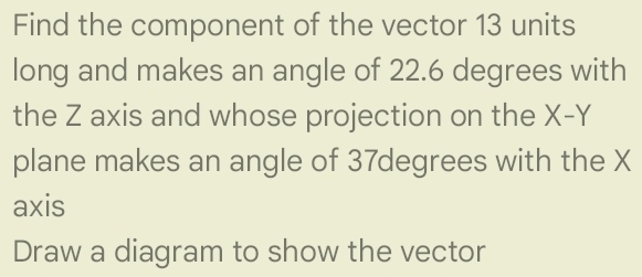 Find the component of the vector 13 units
long and makes an angle of 22.6 degrees with 
the Z axis and whose projection on the X-Y
plane makes an angle of 37degrees with the X
axis 
Draw a diagram to show the vector