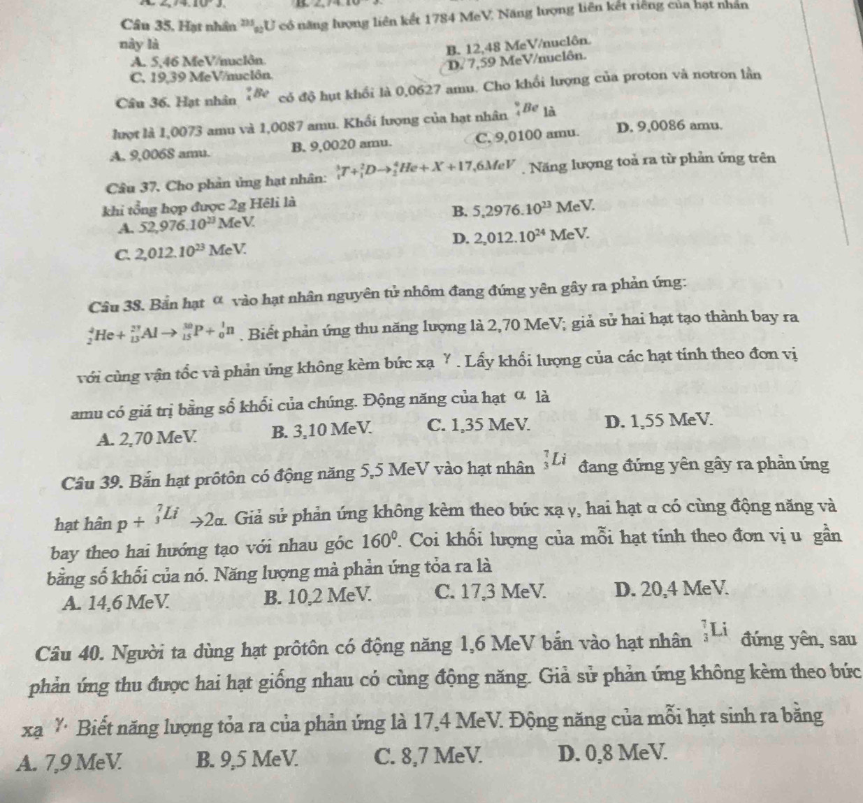 ∠ _2/4,10^-J. B
Cầu 35, Hạt nhân ''ạU có năng lượng liên kết 1784 MeV. Năng lượng liên kết riêng của hạt nhân
này là
B. 12,48 MeV/nuclôn
A. 5,46 MeV/nuclôn.
D?  7,59 MeV/nuclôn.
C. 19,39 MeV/nuclôn.
Câu 36. Hạt nhân _4^(9Be có độ hụt khổi là 0,0627 amu. Cho khổi lượng của proton và notron lần
lượt là 1,0073 amu và 1,0087 amu. Khối lượng của hạt nhân frac 9)4Be là
A. 9,0068 amu. B. 9,0020 amu. C. 9,0100 amu. D. 9,0086 amu.
Câu 37. Cho phản ủng hạt nhân: _1^(3T+_1^2Dto _2^4He+X+17 6MeV  Năng lượng toả ra từ phản ứng trên
khi tổng hợp được 2g Hêli là
A. 52,976.10^23) MeV B. 5.2976.10^(23) MeV
C. 2,012.10^(23) MeV 1 D. 2_2012.10^(24) MeV I
Câu 38. Bắn hạt ∞ vào hạt nhân nguyên tử nhôm đang đứng yên gây ra phản ứng:
_2^(4He+_(13)^(27)Alto _(15)^(30)P+_0^1n. Biết phản ứng thu năng lượng là 2,70 MeV; giả sử hai hạt tạo thành bay ra
với cùng vận tốc và phản ứng không kèm bức xa^gamma). Lấy khổi lượng của các hạt tính theo đơn vị
amu có giá trị bằng số khổi của chúng. Động năng của hạt α là
A. 2,70 MeV B. 3,10 MeV C. 1,35 MeV D. 1,55 MeV
Câu 39. Bắn hạt prôtôn có động năng 5,5 MeV vào hạt nhân _3^(7Li đang đứng yên gây ra phần ứng
hạt hhat a)n p+^7Lito 2alpha . Giả sử phản ứng không kèm theo bức xạ y, hai hạt α có cùng động năng và
bay theo hai hướng tạo với nhau góc 160°. Coi khối lượng của mỗi hạt tính theo đơn vị u gần
bằng số khối của nó. Năng lượng mà phản ứng tỏa ra là
A. 14,6 MeV B. 10,2 MeV C. 17,3 MeV D. 20,4 MeV
Câu 40. Người ta dùng hạt prôtôn có động năng 1,6 MeV bắn vào hạt nhân _3^7Li đứng yên, sau
phản ứng thu được hai hạt giống nhau có cùng động năng. Giả sử phản ứng không kèm theo bức
xạ * Biết năng lượng tỏa ra của phản ứng là 17,4 MeV. Động năng của mỗi hạt sinh ra băng
A. 7,9 MeV B. 9,5 MeV. C. 8,7 MeV D. 0,8 MeV.