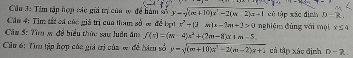 Tìm tập hợp các giá trị của m để hàm số y=sqrt((m+10)x^2-2(m-2)x+1) có tập xác định D=R. 
Câu 4: Tìm tất cả các giá trị của tham số m để bpt x^2+(3-m)x-2m+3>0 nghiệm đúng với mọi x≤ 4
Câu 5: Tìm m để biểu thức sau luôn âm f(x)=(m-4)x^2+(2m-8)x+m-5. 
Câu 6: Tìm tập hợp các giá trị của m đề hàm số y=sqrt((m+10)x^2-2(m-2)x+1) có tập xác định D=R.