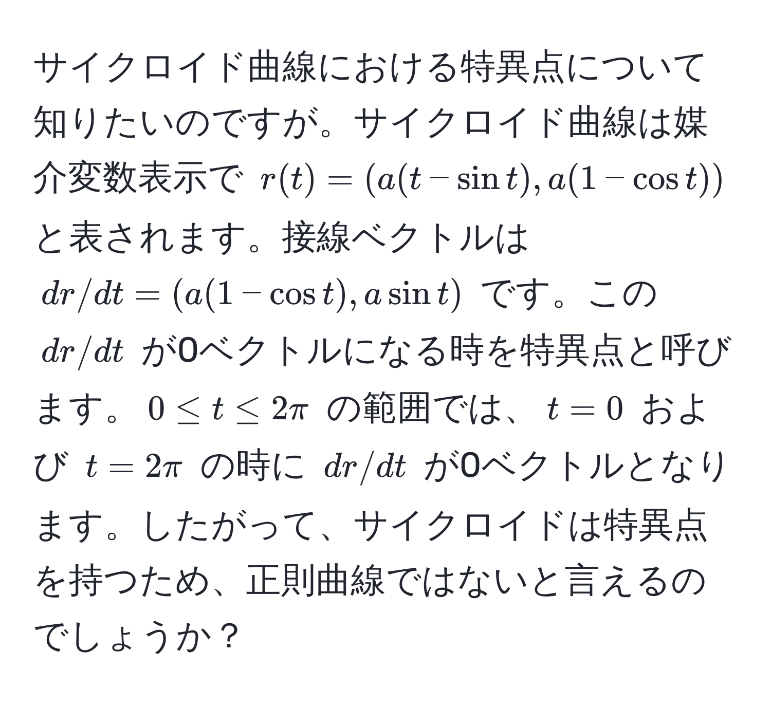 サイクロイド曲線における特異点について知りたいのですが。サイクロイド曲線は媒介変数表示で $r(t) = (a(t - sin t), a(1 - cos t))$ と表されます。接線ベクトルは $dr/dt = (a(1 - cos t), a sin t)$ です。この $dr/dt$ が0ベクトルになる時を特異点と呼びます。$0 ≤ t ≤ 2π$ の範囲では、$t = 0$ および $t = 2π$ の時に $dr/dt$ が0ベクトルとなります。したがって、サイクロイドは特異点を持つため、正則曲線ではないと言えるのでしょうか？