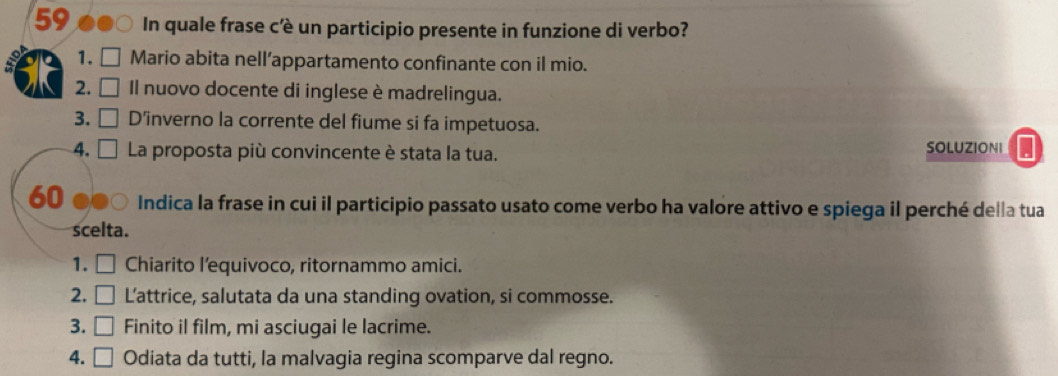 In quale frase c'è un participio presente in funzione di verbo? 
1. Mario abita nell’appartamento confinante con il mio. 
2. Il nuovo docente di inglese è madrelingua. 
3. D’inverno la corrente del fiume si fa impetuosa. 
4. □ La proposta più convincente è stata la tua. 
SOLUZIONI . 
60 Indica la frase in cui il participio passato usato come verbo ha valore attivo e spiega il perché della tua 
scelta. 
1. [ Chiarito l’equivoco, ritornammo amici. 
. 

2. □ L'attrice, salutata da una standing ovation, si commosse. 
3. □ Finito il film, mi asciugai le lacrime. 
4. □ Odiata da tutti, la malvagia regina scomparve dal regno.