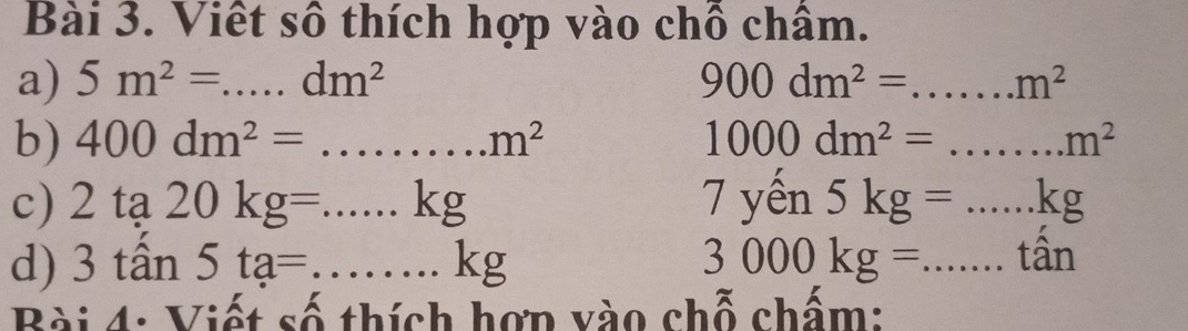 Viết số thích hợp vào chỗ châm. 
a) 5m^2=...dm^2 900dm^2= _  m^2
b) 400dm^2=...m^2 _ 1000dm^2= (1 .m^2
c) 2ta20kg=...kg _ 7 yến 5kg=...kg _ 
d) 3tan 5ta=...kg _ 3000kg= _tấn 
Bài 4: Viết số thích hợn vào chỗ chấm: