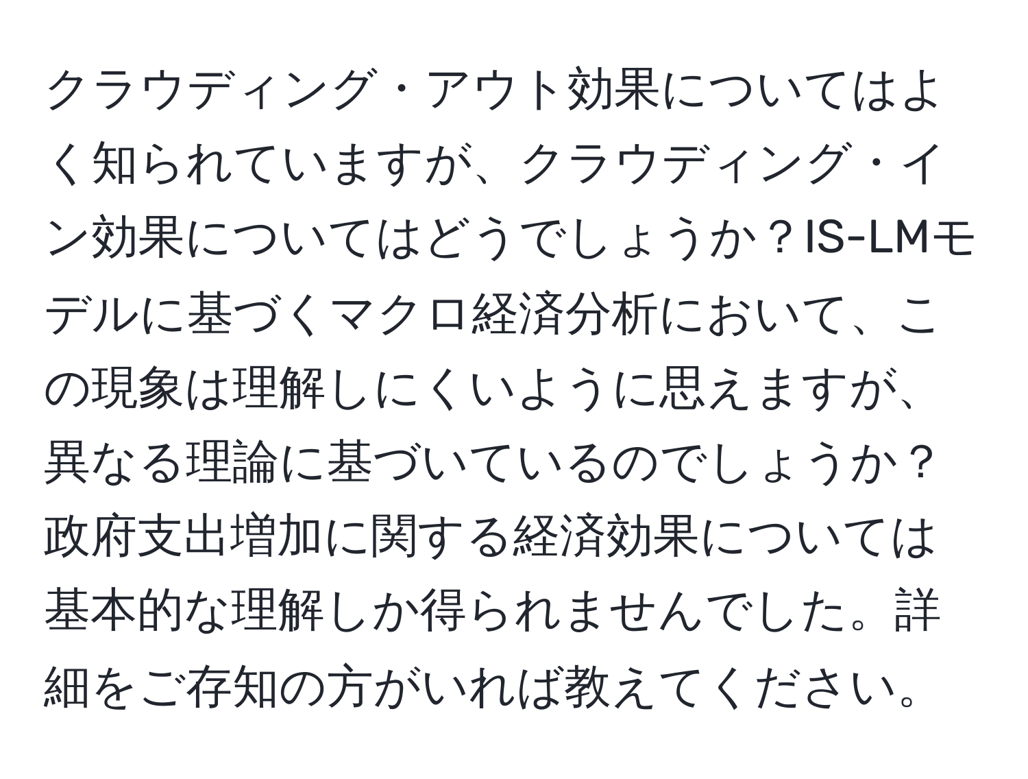 クラウディング・アウト効果についてはよく知られていますが、クラウディング・イン効果についてはどうでしょうか？IS-LMモデルに基づくマクロ経済分析において、この現象は理解しにくいように思えますが、異なる理論に基づいているのでしょうか？政府支出増加に関する経済効果については基本的な理解しか得られませんでした。詳細をご存知の方がいれば教えてください。