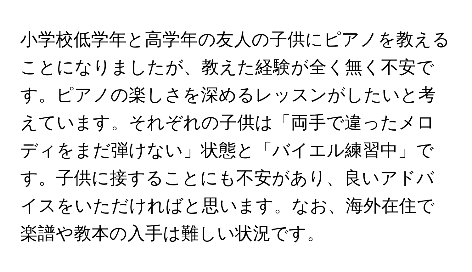 小学校低学年と高学年の友人の子供にピアノを教えることになりましたが、教えた経験が全く無く不安です。ピアノの楽しさを深めるレッスンがしたいと考えています。それぞれの子供は「両手で違ったメロディをまだ弾けない」状態と「バイエル練習中」です。子供に接することにも不安があり、良いアドバイスをいただければと思います。なお、海外在住で楽譜や教本の入手は難しい状況です。