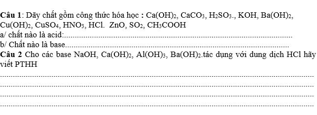 Dãy chất gồm công thức hóa học : Ca(OH)_2, CaCO_3, H_2SO_3., KOF I Ba(OH)_2_2
Cu(OH)_2, CuSO_4, HNO_3, HCl. ZnO_2 SO_2, CH_3COOH
a/ chất nào là acid:_ 
b/ Chất nào là base_ 
Câu 2 Cho các base NaOH, Ca(OH)_2, Al(OH)_3, Ba(OH)_2 tác dụng với dung dịch HCl hãy 
viết PTHH 
_ 
_ 
_ 
_