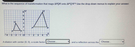 What is the sequence of transformation that maps △ PQR onto △ PQR ?"? Use the drop-down menus to explain your answer. 
A dilation with center (0,0) , a scale factor Choose... and a reflection acros t Choose...