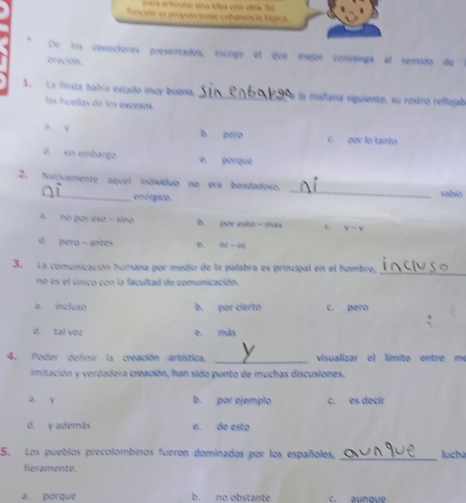 Para acticular vna ídea con etía. Su
De los conectores presentados, escoge el que mejor convenga al sentido de l
oración.
1. La fiesta había estado muy buena _la mañana siguiente, su rostro reflejab
las huellas de los excesos.
a y b. pero c. por lo tanto
d. sin embargo e porque
2. Nativamente aquel individuo no era bondadoso, _sabio
onérgico.
a. no por eso - sino b. por esto - mas c. y=y
d. pero - antes e nini
3. La comunicación humana por medio de la palabra es principal en el hombre,_
no es el único con la facultad de comunicación.
a. incluso b. por cierto c. pero
d. tal vez e. más
4. Poder definir la creación artística, _visualizar el límite entre me
imitación y verdadera creación, han sido punto de muchas discusiones.
a. y b. por ejemplo c. es decir
d. y además e. de esto
5. Los pueblos precolombinos fueron dominados por los españoles, _lucha
fieramente.
a. porque b. no obstante c. aunque