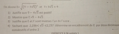 On doane E=sqrt((9-4sqrt 5))^2 e F=4sqrt(S)+9
1) Justife que 9-4sqrt(5) est positif 
2 Montre que E=9-4sqrt(5)
3) Justifie que E et F sont inverses l'un de l'autre . 
4) Sachant que 2,236 <2,237 détermine un encadrement de E par deux déclmaux 
consécutifs d'ordre 2
eXERcice 5 (4 noînts )