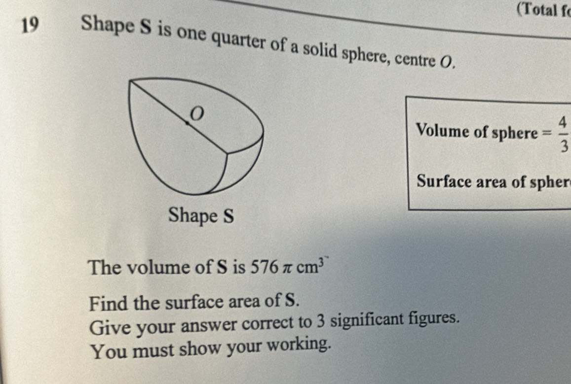 (Total f 
19 Shape S is one quarter of a solid sphere, centre O. 
Volume of sphere = 4/3 
Surface area of spher 
Shape S
The volume of S is 576π cm^3
Find the surface area of S. 
Give your answer correct to 3 significant figures. 
You must show your working.