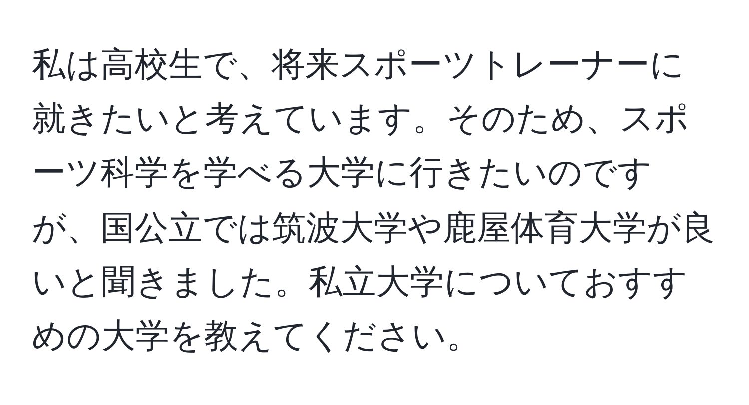 私は高校生で、将来スポーツトレーナーに就きたいと考えています。そのため、スポーツ科学を学べる大学に行きたいのですが、国公立では筑波大学や鹿屋体育大学が良いと聞きました。私立大学についておすすめの大学を教えてください。