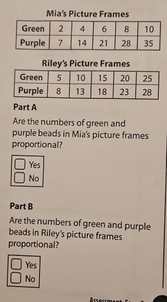 Mia’s Picture Frames
Riley’s Picture Frames
Part A
Are the numbers of green and
purple beads in Mia's picture frames
proportional?
Yes
No
Part B
Are the numbers of green and purple
beads in Riley's picture frames
proportional?
Yes
No