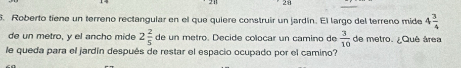 28 
28 
6. Roberto tiene un terreno rectangular en el que quiere construir un jardín. El largo del terreno mide 4 3/4 
de un metro, y el ancho mide 2 2/5  de un metro. Decide colocar un camino de  3/10  de metro. ¿Qué área 
le queda para el jardín después de restar el espacio ocupado por el camino?